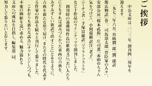 ご挨拶 　中公文庫は二〇一三、創刊　周年を迎えます。　一九七三年六月、谷崎潤一郎『潤一郎訳　源氏物語』巻一、 司馬遼太郎『豊臣家の人々』、安部公房『榎本武揚』、庄司薫『赤頭巾ちゃん気をつけて』、小川環樹訳注『老子』、ニーチェ著・手塚富雄訳『ツァラトゥストラ』など十作品のラインナップで創刊しました。　創刊時の遠藤周作氏の推薦文に「若い人たちにともすれば読みづらかった東西の古典を、みずみずしい新訳で出すこと」とあるように、古典を新たな形で届け、またその時代を代表する作家の作品を続々と刊行して参りました。　これからも新たな試みにチャレンジしつつも、不変の価値を追い求める、魅力溢れる文庫への成長を目指し、編集部一同、努力して参りたいと存じます。