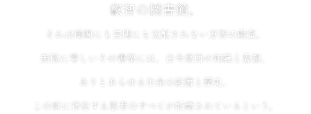 叡智の図書館。それは時間にも空間にも支配されない万智の殿堂。無限に等しいその書架には、古今東西の知識と思想、ありとあらゆる生命の記憶と歴史、この世に存在する思考のすべてが記録されているという。