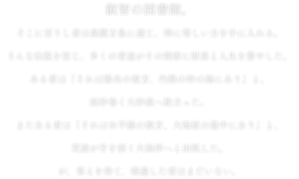 叡智の図書館。そこに至りし者は森羅万象に通じ、神に等しい力を手に入れる。そんな伝説を信じ、多くの者達がその探索に財産と人生を費やした。ある者は「それは陽炎の彼方、灼熱の砂の海にあり」と、流砂巻く大砂漠へ旅立った。またある者は「それは水平線の彼方、大海原の最中にあり」と、荒波が牙を剥く大海洋へと出帆した。が、答えを得て、帰還した者はまだいない。