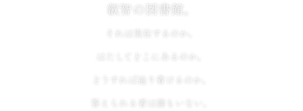 叡智の図書館。それは実在するのか。はたしてどこにあるのか。どうすれば辿り着けるのか。答えられる者は誰もいない。