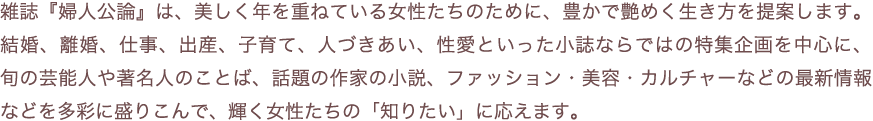 雑誌『婦人公論』は、美しく年を重ねている女性たちのために、豊かで艶めく生き方を提案します。結婚、離婚、仕事、出産、子育て、人づきあい、性愛といった小誌ならではの特集企画を中心に、旬の芸能人や著名人のことば、話題の作家の小説、ファッション・美容・カルチャーなどの最新情報などを多彩に盛りこんで、輝く女性たちの「知りたい」に応えます。