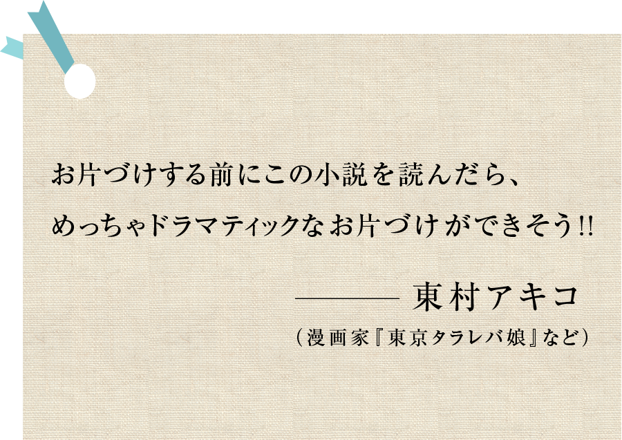 お片づけする前にこの小説を読んだら、めっちゃドラマティックなお片づけができそう!!―東村アキコ（漫画家『東京タラレバ娘』など）