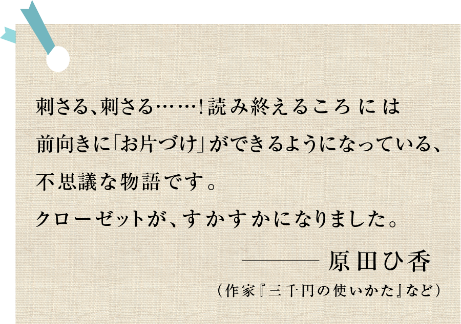 刺さる、刺さる......!読み終えるころには前向きに「お片づけ」ができるようになっている、不思議な物語です。クローゼットが、すかすかになりました。―原田ひ香（作家『三千円の使いかた』など）