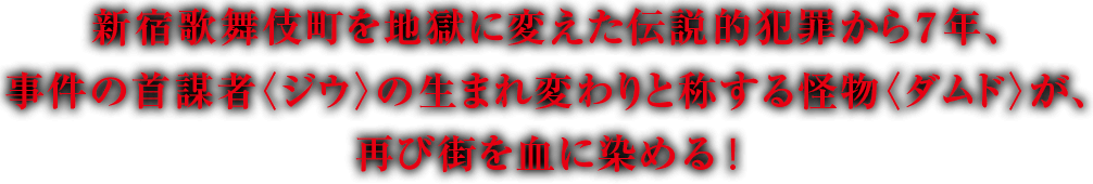 新宿歌舞伎町を地獄に変えた伝説的犯罪から７年、事件の首謀者〈ジウ〉の生まれ変わりと称する怪物〈ダムド〉が、再び街を血に染める！