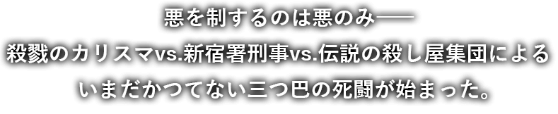 悪を制するのは悪のみ――殺戮のカリスマvs.新宿署刑事vs.伝説の殺し屋集団による　いまだかつてない三つ巴の死闘が始まった。 