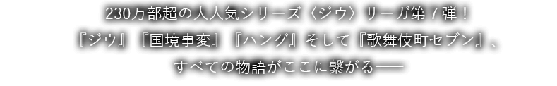 230万部超の大人気シリーズ〈ジウ〉サーガ第７弾！『ジウ』『国境事変』『ハング』そして『歌舞伎町セブン』、すべての物語がここに繋がる――