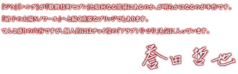 『ジウ』『ハング』が『歌舞伎町セブン』と如何なる関係にあるのか、が明らかになるのが本作です。『硝子の太陽Ｎノワール』へと続く重要なブリッジでもあります。てんこ盛りの内容ですが、個人的にはチョイ役の「アラブ１号・２号」も気に入っています。