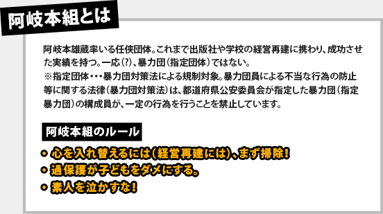 【阿岐本組とは】阿岐本雄蔵率いる任侠団体。これまで出版社や学校の経営再建に携わり、成功させた実績を持つ。一応（?）、暴力団（指定団体）ではない。※指定団体・・・暴力団対策法による規制対象。暴力団員による不当な行為の防止等に関する法律（暴力団対策法）は、都道府県公安委員会が指定した暴力団（指定暴力団）の構成員が、一定の行為を行うことを禁止しています。【阿岐本組のルール】・心を入れ替えるには（経営再建には）、まず掃除！・過保護が子どもをダメにする。・素人を泣かすな！