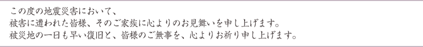 この度の地震災害において、被害に遭われた皆様、そのご家族に心よりのお見舞いを申し上げます。被災地の一日も早い復旧と、皆様のご無事を、心よりお祈り申し上げます。