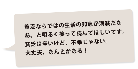 貧乏ならではの生活の知恵が満載だなあ、と明るく笑って読んでほしいです。貧乏は辛いけど、不幸じゃない。大丈夫、なんとかなる！