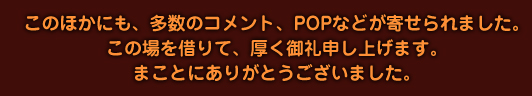 このほかにも、多数のコメント、POPなどが寄せられました。この場を借りて、厚く御礼申し上げます。まことにありがとうございました。