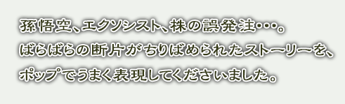 孫悟空、エクソシスト、株の誤発注･･･。ばらばらの断片がちりばめられたストーリーを、ポップでうまく表現してくださいました。