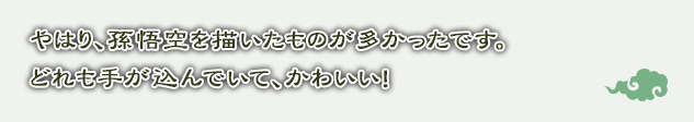 やはり、孫悟空を描いたものが多かったです。どれも手が込んでいて、かわいい！