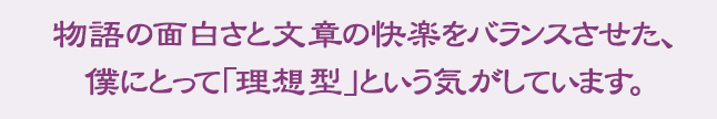 物語の面白さと文章の快楽をバランスさせた、僕にとって「理想型」という気がしています。