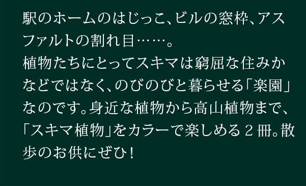 駅のホームのはじっこ、ビルの窓枠、アスファルトの割れ目......。植物たちにとってスキマは窮屈な住みかなどではなく、のびのびと暮らせる「楽園」なのです。身近な植物から高山植物まで、「スキマ植物」をカラーで楽しめる２冊。散歩のお供にぜひ！