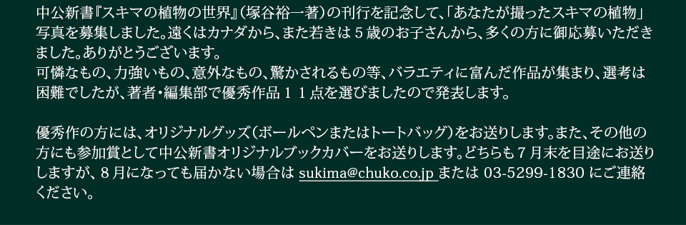 中公新書『スキマの植物の世界』（塚谷裕一著）の刊行を記念して、「あなたが撮ったスキマの植物」写真を募集しました。遠くはカナダから、また若きは５歳のお子さんから、多くの方に御応募いただきました。ありがとうございます。可憐なもの、力強いもの、意外なもの、驚かされるもの等、バラエティに富んだ作品が集まり、選考は困難でしたが、著者・編集部で優秀作品１１点を選びましたので発表します。優秀作の方には、オリジナルグッズ（ボールペンまたはトートバッグ）をお送りします。また、その他の方にも参加賞として中公新書オリジナルブックカバーをお送りします。どちらも７月末を目途にお送りしますが、８月になっても届かない場合は sukima@chuko.co.jp または 03-5299-1830 にご連絡ください。