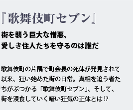 『歌舞伎町セブン』街を襲う巨大な憎悪、愛しき住人たちを守るのは誰だ 歌舞伎町の片隅で町会長の死体が発見されて以来、狂い始めた街の日常。真相を追う者たちがぶつかる「歌舞伎町セブン」、そして、街を浸食していく暗い狂気の正体とは!?