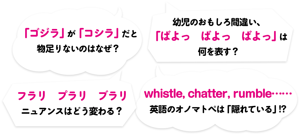 ①「ゴジラ」が「コシラ」だと物足りないのはなぜ？②幼児のおもしろ間違い、「ばよっ　ばよっ　ばよっ」は何を表す？③フラリ　プラリ　ブラリ　ニュアンスはどう変わる？④whistle, chatter, rumble......英語のオノマトペは「隠れている」!?