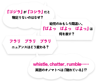 ①「ゴジラ」が「コシラ」だと物足りないのはなぜ？②幼児のおもしろ間違い、「ばよっ　ばよっ　ばよっ」は何を表す？③フラリ　プラリ　ブラリ　ニュアンスはどう変わる？④whistle, chatter, rumble......英語のオノマトペは「隠れている」!?